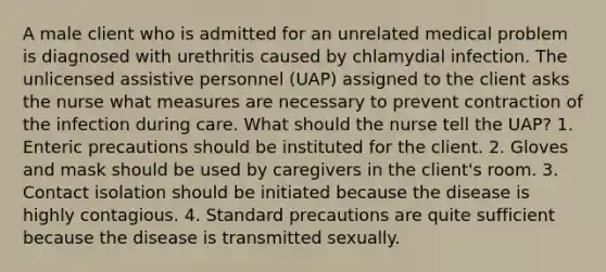 A male client who is admitted for an unrelated medical problem is diagnosed with urethritis caused by chlamydial infection. The unlicensed assistive personnel (UAP) assigned to the client asks the nurse what measures are necessary to prevent contraction of the infection during care. What should the nurse tell the UAP? 1. Enteric precautions should be instituted for the client. 2. Gloves and mask should be used by caregivers in the client's room. 3. Contact isolation should be initiated because the disease is highly contagious. 4. Standard precautions are quite sufficient because the disease is transmitted sexually.