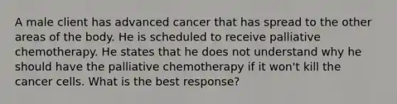 A male client has advanced cancer that has spread to the other areas of the body. He is scheduled to receive palliative chemotherapy. He states that he does not understand why he should have the palliative chemotherapy if it won't kill the cancer cells. What is the best response?