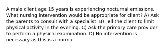 A male client age 15 years is experiencing nocturnal emissions. What nursing intervention would be appropriate for client? A) Ask the parents to consult with a specialist. B) Tell the client to limit physical activity in the evening. C) Ask the primary care provider to perform a physical examination. D) No intervention is necessary as this is a normal