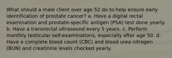 What should a male client over age 52 do to help ensure early identification of prostate cancer? a. Have a digital rectal examination and prostate-specific antigen (PSA) test done yearly. b. Have a transrectal ultrasound every 5 years. c. Perform monthly testicular self-examinations, especially after age 50. d. Have a complete blood count (CBC) and blood urea nitrogen (BUN) and creatinine levels checked yearly.