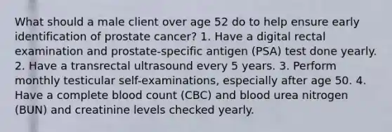 What should a male client over age 52 do to help ensure early identification of prostate cancer? 1. Have a digital rectal examination and prostate-specific antigen (PSA) test done yearly. 2. Have a transrectal ultrasound every 5 years. 3. Perform monthly testicular self-examinations, especially after age 50. 4. Have a complete blood count (CBC) and blood urea nitrogen (BUN) and creatinine levels checked yearly.