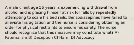 A male client age 56 years is experiencing withdrawal from alcohol and is placing himself at risk for falls by repeatedly attempting to scale his bed rails. Benzodiazepines have failed to alleviate his agitation and the nurse is considering obtaining an order for physical restraints to ensure his safety. The nurse should recognize that this measure may constitute what? A) Paternalism B) Deception C) Harm D) Advocacy