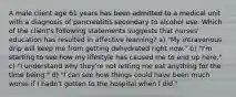 A male client age 61 years has been admitted to a medical unit with a diagnosis of pancreatitis secondary to alcohol use. Which of the client's following statements suggests that nurses' education has resulted in affective learning? a) "My intravenous drip will keep me from getting dehydrated right now." b) "I'm starting to see how my lifestyle has caused me to end up here." c) "I understand why they're not letting me eat anything for the time being." d) "I can see how things could have been much worse if I hadn't gotten to the hospital when I did."