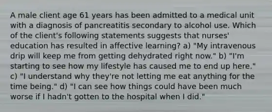 A male client age 61 years has been admitted to a medical unit with a diagnosis of pancreatitis secondary to alcohol use. Which of the client's following statements suggests that nurses' education has resulted in affective learning? a) "My intravenous drip will keep me from getting dehydrated right now." b) "I'm starting to see how my lifestyle has caused me to end up here." c) "I understand why they're not letting me eat anything for the time being." d) "I can see how things could have been much worse if I hadn't gotten to the hospital when I did."