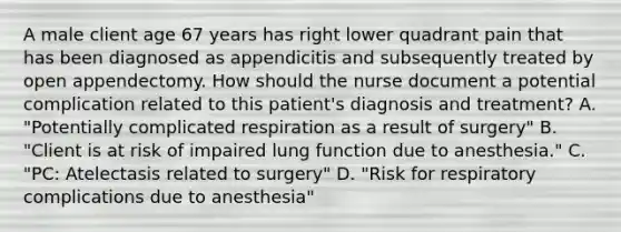 A male client age 67 years has right lower quadrant pain that has been diagnosed as appendicitis and subsequently treated by open appendectomy. How should the nurse document a potential complication related to this patient's diagnosis and treatment? A. "Potentially complicated respiration as a result of surgery" B. "Client is at risk of impaired lung function due to anesthesia." C. "PC: Atelectasis related to surgery" D. "Risk for respiratory complications due to anesthesia"