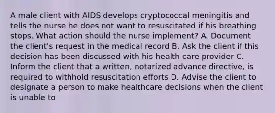 A male client with AIDS develops cryptococcal meningitis and tells the nurse he does not want to resuscitated if his breathing stops. What action should the nurse implement? A. Document the client's request in the medical record B. Ask the client if this decision has been discussed with his health care provider C. Inform the client that a written, notarized advance directive, is required to withhold resuscitation efforts D. Advise the client to designate a person to make healthcare decisions when the client is unable to