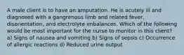 A male client is to have an amputation. He is acutely ill and diagnosed with a gangrenous limb and related fever, disorientation, and electrolyte imbalances. Which of the following would be most important for the nurse to monitor in this client? a) Signs of nausea and vomiting b) Signs of sepsis c) Occurrence of allergic reactions d) Reduced urine output