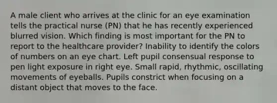 A male client who arrives at the clinic for an eye examination tells the practical nurse (PN) that he has recently experienced blurred vision. Which finding is most important for the PN to report to the healthcare provider? Inability to identify the colors of numbers on an eye chart. Left pupil consensual response to pen light exposure in right eye. Small rapid, rhythmic, oscillating movements of eyeballs. Pupils constrict when focusing on a distant object that moves to the face.