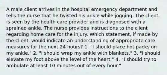 A male client arrives in the hospital emergency department and tells the nurse that he twisted his ankle while jogging. The client is seen by the health care provider and is diagnosed with a sprained ankle. The nurse provides instructions to the client regarding home care for the injury. Which statement, if made by the client, would indicate an understanding of appropriate care measures for the next 24 hours? 1. "I should place hot packs on my ankle." 2. "I should wrap my ankle with blankets." 3. "I should elevate my foot above the level of the heart." 4. "I should try to ambulate at least 10 minutes out of every hour."