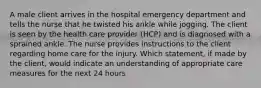 A male client arrives in the hospital emergency department and tells the nurse that he twisted his ankle while jogging. The client is seen by the health care provider (HCP) and is diagnosed with a sprained ankle. The nurse provides instructions to the client regarding home care for the injury. Which statement, if made by the client, would indicate an understanding of appropriate care measures for the next 24 hours