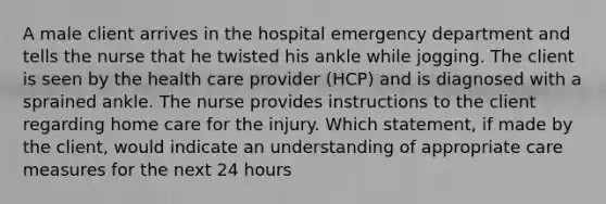 A male client arrives in the hospital emergency department and tells the nurse that he twisted his ankle while jogging. The client is seen by the health care provider (HCP) and is diagnosed with a sprained ankle. The nurse provides instructions to the client regarding home care for the injury. Which statement, if made by the client, would indicate an understanding of appropriate care measures for the next 24 hours