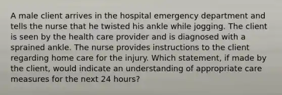 A male client arrives in the hospital emergency department and tells the nurse that he twisted his ankle while jogging. The client is seen by the health care provider and is diagnosed with a sprained ankle. The nurse provides instructions to the client regarding home care for the injury. Which statement, if made by the client, would indicate an understanding of appropriate care measures for the next 24 hours?