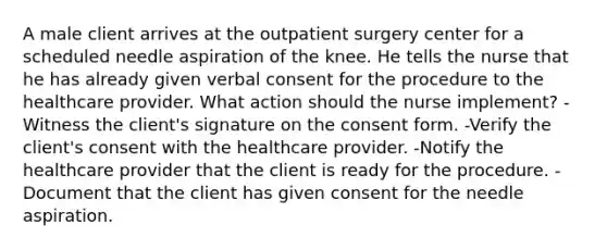 A male client arrives at the outpatient surgery center for a scheduled needle aspiration of the knee. He tells the nurse that he has already given verbal consent for the procedure to the healthcare provider. What action should the nurse implement? -Witness the client's signature on the consent form. -Verify the client's consent with the healthcare provider. -Notify the healthcare provider that the client is ready for the procedure. -Document that the client has given consent for the needle aspiration.