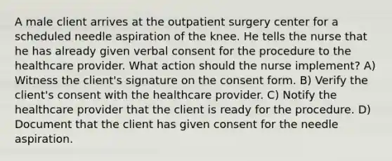 A male client arrives at the outpatient surgery center for a scheduled needle aspiration of the knee. He tells the nurse that he has already given verbal consent for the procedure to the healthcare provider. What action should the nurse implement? A) Witness the client's signature on the consent form. B) Verify the client's consent with the healthcare provider. C) Notify the healthcare provider that the client is ready for the procedure. D) Document that the client has given consent for the needle aspiration.