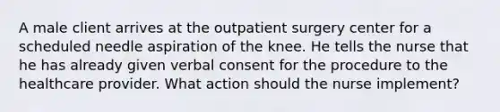 A male client arrives at the outpatient surgery center for a scheduled needle aspiration of the knee. He tells the nurse that he has already given verbal consent for the procedure to the healthcare provider. What action should the nurse implement?