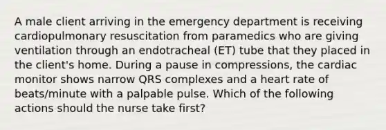 A male client arriving in the emergency department is receiving cardiopulmonary resuscitation from paramedics who are giving ventilation through an endotracheal (ET) tube that they placed in the client's home. During a pause in compressions, the cardiac monitor shows narrow QRS complexes and a heart rate of beats/minute with a palpable pulse. Which of the following actions should the nurse take first?