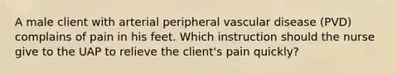 A male client with arterial peripheral vascular disease (PVD) complains of pain in his feet. Which instruction should the nurse give to the UAP to relieve the client's pain quickly?