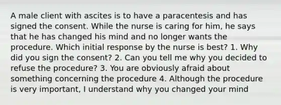 A male client with ascites is to have a paracentesis and has signed the consent. While the nurse is caring for him, he says that he has changed his mind and no longer wants the procedure. Which initial response by the nurse is best? 1. Why did you sign the consent? 2. Can you tell me why you decided to refuse the procedure? 3. You are obviously afraid about something concerning the procedure 4. Although the procedure is very important, I understand why you changed your mind