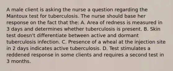 A male client is asking the nurse a question regarding the Mantoux test for tuberculosis. The nurse should base her response on the fact that the: A. Area of redness is measured in 3 days and determines whether tuberculosis is present. B. Skin test doesn't differentiate between active and dormant tuberculosis infection. C. Presence of a wheal at the injection site in 2 days indicates active tuberculosis. D. Test stimulates a reddened response in some clients and requires a second test in 3 months.