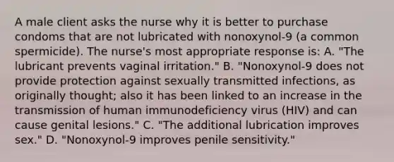 A male client asks the nurse why it is better to purchase condoms that are not lubricated with nonoxynol-9 (a common spermicide). The nurse's most appropriate response is: A. "The lubricant prevents vaginal irritation." B. "Nonoxynol-9 does not provide protection against sexually transmitted infections, as originally thought; also it has been linked to an increase in the transmission of human immunodeficiency virus (HIV) and can cause genital lesions." C. "The additional lubrication improves sex." D. "Nonoxynol-9 improves penile sensitivity."