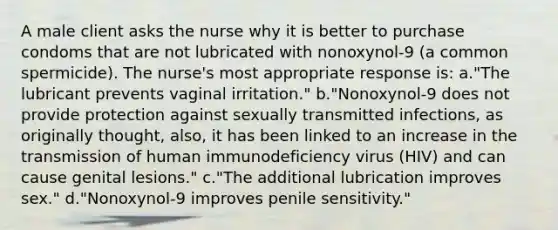 A male client asks the nurse why it is better to purchase condoms that are not lubricated with nonoxynol-9 (a common spermicide). The nurse's most appropriate response is: a."The lubricant prevents vaginal irritation." b."Nonoxynol-9 does not provide protection against sexually transmitted infections, as originally thought, also, it has been linked to an increase in the transmission of human immunodeficiency virus (HIV) and can cause genital lesions." c."The additional lubrication improves sex." d."Nonoxynol-9 improves penile sensitivity."