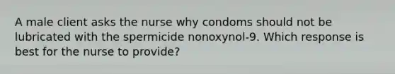 A male client asks the nurse why condoms should not be lubricated with the spermicide nonoxynol-9. Which response is best for the nurse to provide?