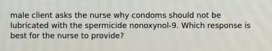 male client asks the nurse why condoms should not be lubricated with the spermicide nonoxynol-9. Which response is best for the nurse to provide?