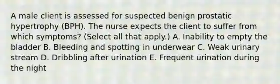 A male client is assessed for suspected benign prostatic hypertrophy (BPH). The nurse expects the client to suffer from which symptoms? (Select all that apply.) A. Inability to empty the bladder B. Bleeding and spotting in underwear C. Weak urinary stream D. Dribbling after urination E. Frequent urination during the night