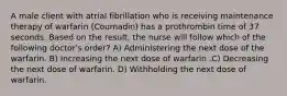 A male client with atrial fibrillation who is receiving maintenance therapy of warfarin (Coumadin) has a prothrombin time of 37 seconds. Based on the result, the nurse will follow which of the following doctor's order? A) Administering the next dose of the warfarin. B) Increasing the next dose of warfarin .C) Decreasing the next dose of warfarin. D) Withholding the next dose of warfarin.