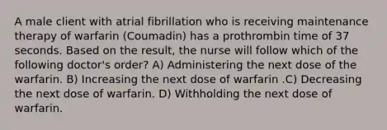 A male client with atrial fibrillation who is receiving maintenance therapy of warfarin (Coumadin) has a prothrombin time of 37 seconds. Based on the result, the nurse will follow which of the following doctor's order? A) Administering the next dose of the warfarin. B) Increasing the next dose of warfarin .C) Decreasing the next dose of warfarin. D) Withholding the next dose of warfarin.