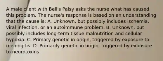 A male client with Bell's Palsy asks the nurse what has caused this problem. The nurse's response is based on an understanding that the cause is: A. Unknown, but possibly includes ischemia, viral infection, or an autoimmune problem. B. Unknown, but possibly includes long-term tissue malnutrition and cellular hypoxia. C. Primary genetic in origin, triggered by exposure to meningitis. D. Primarily genetic in origin, triggered by exposure to neurotoxins.