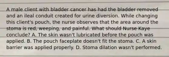 A male client with bladder cancer has had the bladder removed and an ileal conduit created for urine diversion. While changing this client's pouch, the nurse observes that the area around the stoma is red, weeping, and painful. What should Nurse Kaye conclude? A. The skin wasn't lubricated before the pouch was applied. B. The pouch faceplate doesn't fit the stoma. C. A skin barrier was applied properly. D. Stoma dilation wasn't performed.