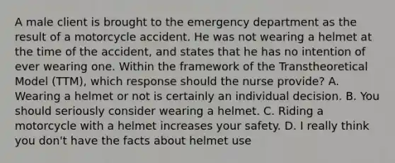 A male client is brought to the emergency department as the result of a motorcycle accident. He was not wearing a helmet at the time of the accident, and states that he has no intention of ever wearing one. Within the framework of the Transtheoretical Model (TTM), which response should the nurse provide? A. Wearing a helmet or not is certainly an individual decision. B. You should seriously consider wearing a helmet. C. Riding a motorcycle with a helmet increases your safety. D. I really think you don't have the facts about helmet use