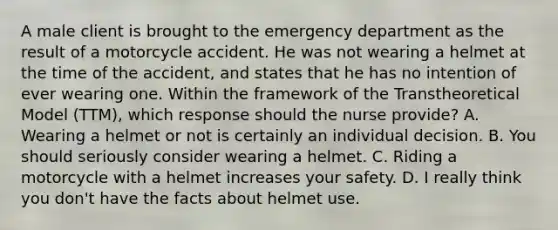 A male client is brought to the emergency department as the result of a motorcycle accident. He was not wearing a helmet at the time of the accident, and states that he has no intention of ever wearing one. Within the framework of the Transtheoretical Model (TTM), which response should the nurse provide? A. Wearing a helmet or not is certainly an individual decision. B. You should seriously consider wearing a helmet. C. Riding a motorcycle with a helmet increases your safety. D. I really think you don't have the facts about helmet use.