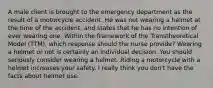 A male client is brought to the emergency department as the result of a motorcycle accident. He was not wearing a helmet at the time of the accident, and states that he has no intention of ever wearing one. Within the framework of the Transtheoretical Model (TTM), which response should the nurse provide? Wearing a helmet or not is certainly an individual decision. You should seriously consider wearing a helmet. Riding a motorcycle with a helmet increases your safety. I really think you don't have the facts about helmet use.