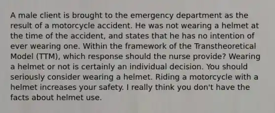 A male client is brought to the emergency department as the result of a motorcycle accident. He was not wearing a helmet at the time of the accident, and states that he has no intention of ever wearing one. Within the framework of the Transtheoretical Model (TTM), which response should the nurse provide? Wearing a helmet or not is certainly an individual decision. You should seriously consider wearing a helmet. Riding a motorcycle with a helmet increases your safety. I really think you don't have the facts about helmet use.