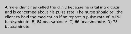 A male client has called the clinic because he is taking digoxin and is concerned about his pulse rate. The nurse should tell the client to hold the medication if he reports a pulse rate of: A) 52 beats/minute. B) 84 beats/minute. C) 66 beats/minute. D) 78 beats/minute.