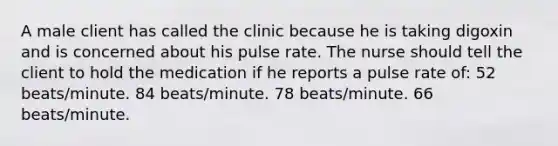 A male client has called the clinic because he is taking digoxin and is concerned about his pulse rate. The nurse should tell the client to hold the medication if he reports a pulse rate of: 52 beats/minute. 84 beats/minute. 78 beats/minute. 66 beats/minute.