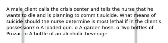 A male client calls the crisis center and tells the nurse that he wants to die and is planning to commit suicide. What means of suicide should the nurse determine is most lethal if in the client's possession? o A loaded gun. o A garden hose. o Two bottles of Prozac. o A bottle of an alcoholic beverage.