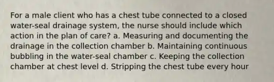 For a male client who has a chest tube connected to a closed water-seal drainage system, the nurse should include which action in the plan of care? a. Measuring and documenting the drainage in the collection chamber b. Maintaining continuous bubbling in the water-seal chamber c. Keeping the collection chamber at chest level d. Stripping the chest tube every hour