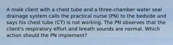 A male client with a chest tube and a three-chamber water seal drainage system calls the practical nurse (PN) to the bedside and says his chest tube (CT) is not working. The PN observes that the client's respiratory effort and breath sounds are normal. Which action should the PN implement?