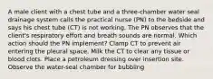 A male client with a chest tube and a three-chamber water seal drainage system calls the practical nurse (PN) to the bedside and says his chest tube (CT) is not working. The PN observes that the client's respiratory effort and breath sounds are normal. Which action should the PN implement? Clamp CT to prevent air entering the pleural space. Milk the CT to clear any tissue or blood clots. Place a petroleum dressing over insertion site. Observe the water-seal chamber for bubbling