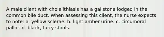 A male client with cholelithiasis has a gallstone lodged in the common bile duct. When assessing this client, the nurse expects to note: a. yellow sclerae. b. light amber urine. c. circumoral pallor. d. black, tarry stools.