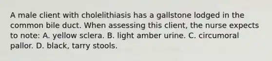 A male client with cholelithiasis has a gallstone lodged in the common bile duct. When assessing this client, the nurse expects to note: A. yellow sclera. B. light amber urine. C. circumoral pallor. D. black, tarry stools.