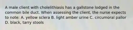 A male client with cholelithiasis has a gallstone lodged in the common bile duct. When assessing the client, the nurse expects to note: A. yellow sclera B. light amber urine C. circumoral pallor D. black, tarry stools