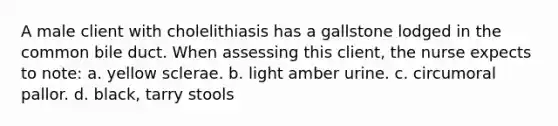 A male client with cholelithiasis has a gallstone lodged in the common bile duct. When assessing this client, the nurse expects to note: a. yellow sclerae. b. light amber urine. c. circumoral pallor. d. black, tarry stools