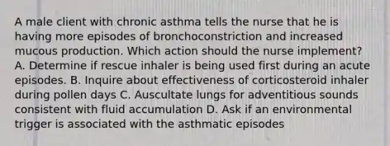 A male client with chronic asthma tells the nurse that he is having more episodes of bronchoconstriction and increased mucous production. Which action should the nurse implement? A. Determine if rescue inhaler is being used first during an acute episodes. B. Inquire about effectiveness of corticosteroid inhaler during pollen days C. Auscultate lungs for adventitious sounds consistent with fluid accumulation D. Ask if an environmental trigger is associated with the asthmatic episodes