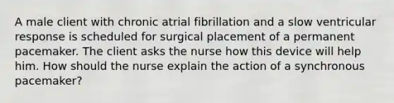 A male client with chronic atrial fibrillation and a slow ventricular response is scheduled for surgical placement of a permanent pacemaker. The client asks the nurse how this device will help him. How should the nurse explain the action of a synchronous pacemaker?