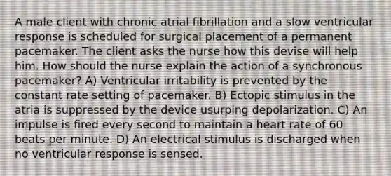 A male client with chronic atrial fibrillation and a slow ventricular response is scheduled for surgical placement of a permanent pacemaker. The client asks the nurse how this devise will help him. How should the nurse explain the action of a synchronous pacemaker? A) Ventricular irritability is prevented by the constant rate setting of pacemaker. B) Ectopic stimulus in the atria is suppressed by the device usurping depolarization. C) An impulse is fired every second to maintain a heart rate of 60 beats per minute. D) An electrical stimulus is discharged when no ventricular response is sensed.