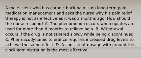 A male client who has chronic back pain is on long-term pain medication management and asks the nurse why his pain relief therapy is not as effective as it was 2 months ago. How should the nurse respond? A. The phenomenon occurs when opiates are used for more than 6 months to relieve pain. B. Withdrawal occurs if the drug is not tapered slowly while being discontinued. C. Pharmacodynamic tolerance requires increased drug levels to achieve the same effect. D. A consistent dosage with around-the-clock administration is the most effective.